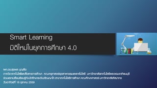 Smart Learning
มิติใหม่ในยุคการศึกษา 4.0
ผศ.ดร.สุรพล บุญลือ
ภาควิชาเทคโนโลยีและสื่อสารการศึกษา คณะครุศาสตร์อุตสาหกรรมและเทคโนโลยี มหาวิทยาลัยเทคโนโลยีพระจอมเกล้าธนบุรี
ร่วมแลกเปลี่ยนเรียนรู้กับนักศึกษาระดับปริญญาโท สาขาเทคโนโลยีการศึกษา คณะศึกษาศาสตร์ มหาวิทยาลัยศิลปากร
วันอาทิตย์ที่ 16 ตุลาคม 2559
 