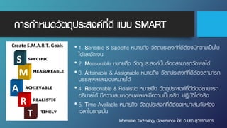 การกําหนดวัตถุประสงค์ที่ดี แบบ SMART
• 1. Sensible & Specific หมายถึง วัตถุประสงค์ที่ดีต้องมีความเป็นไป
ได้และชัดเจน
• 2. Measurable หมายถึง วัตถุประสงค์นั้นต้องสามารถวัดผลได้
• 3. Attainable & Assignable หมายถึง วัตถุประสงค์ที่ดีต้องสามารถ
บรรลุผลและมอบหมายได้
• 4. Reasonable & Realistic หมายถึง วัตถุประสงค์ที่ดีต้องสามารถ
อธิบายได้ มีความสมเหตุสมผลและมีความเป็นจริง ปฏิบัติได้จริง
• 5. Time Available หมายถึง วัตถุประสงค์ที่ดีต้องเหมาะสมกับห้วง
เวลาในขณะนั้น
Information Technology Governance โดย อ.เมธา สุวรรณสาร
 