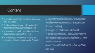 Content
• 1. การศึกษาไทยกับนโยบาย Smart Learning
จาก ICT 2020
• 2. จัดการเรียนการสอนออนไลน์อย่างไรให้
สอดคล้องกับผู้เรียนในยุคศตวรรษที่ 21
• 3. ความสําคัญของสื่อ ICT เพื่อการจัดการ
เรียนการสอน ในยุคการศึกษา 4.0
• 4. e-learning / m-learning / Apps for
education / การใช้ social media กับกศศ.
5. เเนวทางการออกแบบเเละพัฒนาสื่อนวัตกรรม
เทคโนโลยี เพื่อการจัดการเรียนการสอนหรือจัด
กิจกรรมการเรียนรู้
6. การบูรณาการวิธีสอนร่วมกับสื่อICT
7. ตัวอย่างมหาวิทยาลัย / โรงเรียนที่มีการใช้การ
จัดการเรียนการสอนออนไลน์ หรือใช้สื่อ ICT เพื่อ
การเรียนการสอน
8.เเนวทางการวิจัยกับสื่อสมัยใหม่/สื่อในยุคดิจิทัล
ช่วง Q&A
 