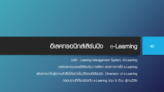 อีเลคทรอนิกส์เลิร์นนิง e-Learning
LMS : Learning Management System, M-Learning
องค์ประกอบของอีเลิร์นนิง,การเลือก ช่องทางการใช้ e-Learning
แล้วเราจะนําไปสู่ความสําเร็จได้อย่างไร,มิติของอีเลิร์นนิง Dimension of e-Learning
กรอบงานที่เกี่ยวข้องกับ e-Learning รวม 8 ด้าน: สู่งานวิจัย
40
 