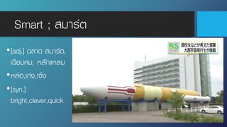Smart ; สมาร์ต
•[adj.] ฉลาด สมาร์ต,
เฉียบคม, หลักแหลม
•หล่อ,เก่ง,เจ๋ง
•[syn.]
bright,clever,quick
 