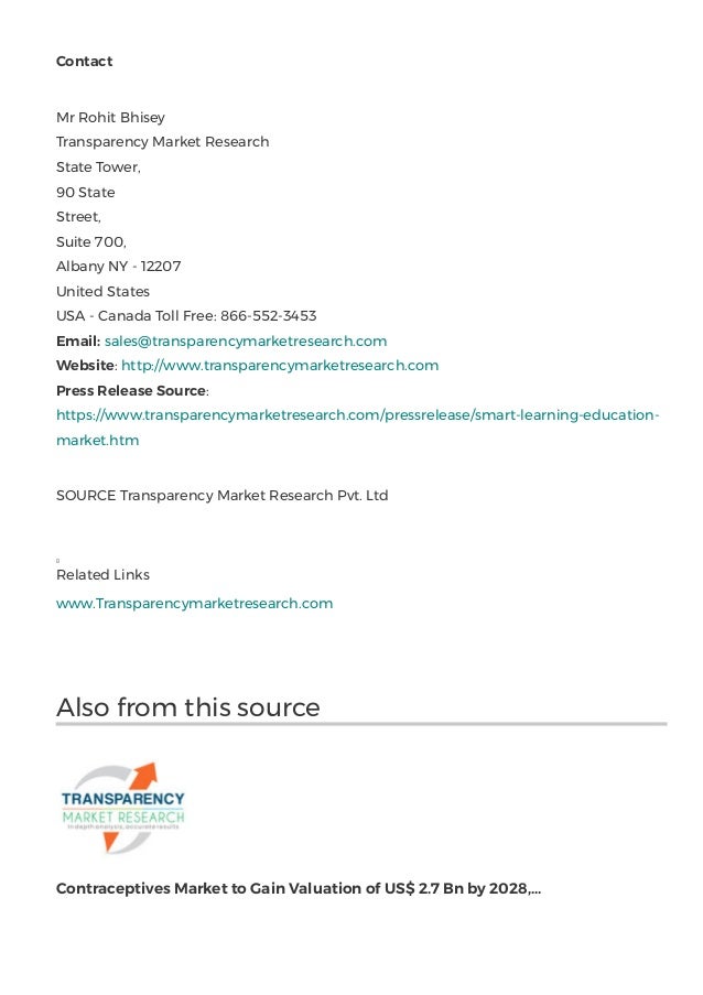 Contact
Mr Rohit Bhisey
Transparency Market Research
State Tower,
90 State
Street,                                                                                                                                               
Suite 700,
Albany NY - 12207
United States
USA - Canada Toll Free: 866-552-3453
Email: sales@transparencymarketresearch.com 
Website: http://www.transparencymarketresearch.com 
Press Release Source:
https://www.transparencymarketresearch.com/pressrelease/smart-learning-education-
market.htm
SOURCE Transparency Market Research Pvt. Ltd
Related Links
www.Transparencymarketresearch.com
Also from this source
Contraceptives Market to Gain Valuation of US$ 2.7 Bn by 2028,...
 