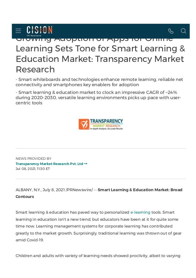 Growing Adoption of Apps for Online
Learning Sets Tone for Smart Learning &
Education Market: Transparency Market
Research
- Smart whiteboards and technologies enhance remote learning, reliable net
connectivity and smartphones key enablers for adoption
- Smart learning & education market to clock an impressive CAGR of ~24%
during 2020-2030, versatile learning environments picks up pace with user-
centric tools
NEWS PROVIDED BY
Transparency Market Research Pvt. Ltd
Jul 08, 2021, 11:30 ET

ALBANY, N.Y., July 8, 2021 /PRNewswire/ -- Smart Learning & Education Market: Broad
Contours
Smart learning & education has paved way to personalized e-learning tools. Smart
learning in education isn't a new trend, but educators have been at it for quite some
time now. Learning management systems for corporate learning has contributed
greatly to the market growth. Surprisingly, traditional learning was thrown out of gear
amid Covid-19.
Children and adults with variety of learning needs showed proclivity, albeit to varying
  
 