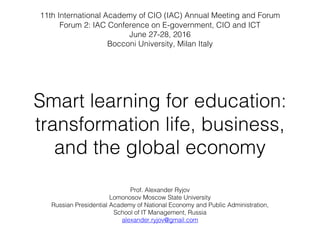 Smart learning for education:
transformation life, business,
and the global economy
Prof. Alexander Ryjov
Lomonosov Moscow State University
Russian Presidential Academy of National Economy and Public Administration,
School of IT Management, Russia
alexander.ryjov@gmail.com
11th International Academy of CIO (IAC) Annual Meeting and Forum
Forum 2: IAC Conference on E-government, CIO and ICT
June 27-28, 2016
Bocconi University, Milan Italy
 
