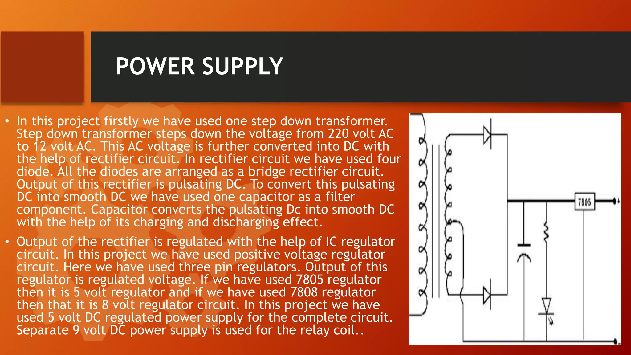 POWER SUPPLY
• In this project firstly we have used one step down transformer.
Step down transformer steps down the voltage from 220 volt AC
to 12 volt AC. This AC voltage is further converted into DC with
the help of rectifier circuit. In rectifier circuit we have used four
diode. All the diodes are arranged as a bridge rectifier circuit.
Output of this rectifier is pulsating DC. To convert this pulsating
DC into smooth DC we have used one capacitor as a filter
component. Capacitor converts the pulsating Dc into smooth DC
with the help of its charging and discharging effect.
• Output of the rectifier is regulated with the help of IC regulator
circuit. In this project we have used positive voltage regulator
circuit. Here we have used three pin regulators. Output of this
regulator is regulated voltage. If we have used 7805 regulator
then it is 5 volt regulator and if we have used 7808 regulator
then that it is 8 volt regulator circuit. In this project we have
used 5 volt DC regulated power supply for the complete circuit.
Separate 9 volt DC power supply is used for the relay coil..
 