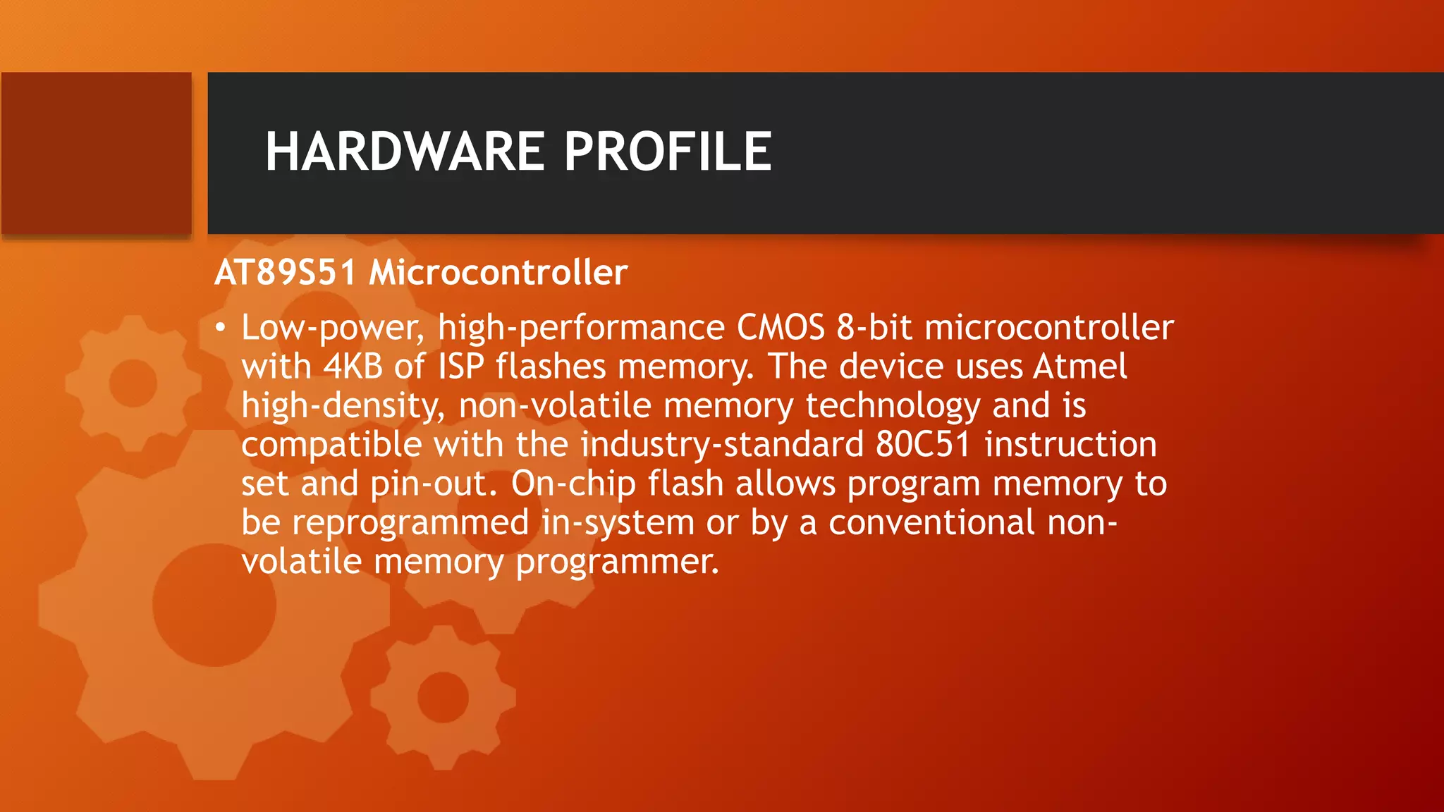 HARDWARE PROFILE
AT89S51 Microcontroller
• Low-power, high-performance CMOS 8-bit microcontroller
with 4KB of ISP flashes memory. The device uses Atmel
high-density, non-volatile memory technology and is
compatible with the industry-standard 80C51 instruction
set and pin-out. On-chip flash allows program memory to
be reprogrammed in-system or by a conventional non-
volatile memory programmer.
 