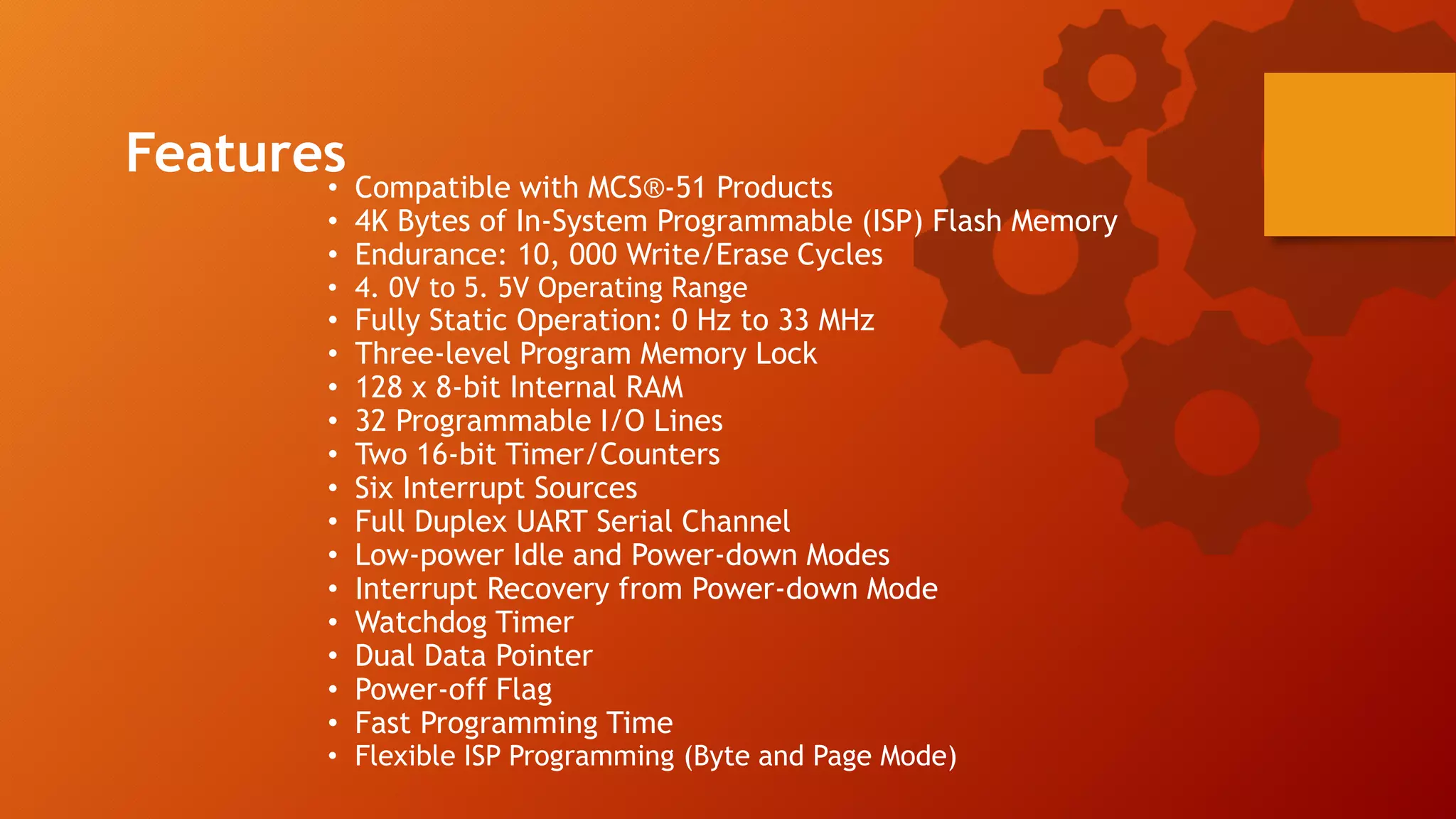 • Compatible with MCS®-51 Products
• 4K Bytes of In-System Programmable (ISP) Flash Memory
• Endurance: 10, 000 Write/Erase Cycles
• 4. 0V to 5. 5V Operating Range
• Fully Static Operation: 0 Hz to 33 MHz
• Three-level Program Memory Lock
• 128 x 8-bit Internal RAM
• 32 Programmable I/O Lines
• Two 16-bit Timer/Counters
• Six Interrupt Sources
• Full Duplex UART Serial Channel
• Low-power Idle and Power-down Modes
• Interrupt Recovery from Power-down Mode
• Watchdog Timer
• Dual Data Pointer
• Power-off Flag
• Fast Programming Time
• Flexible ISP Programming (Byte and Page Mode)
Features
 