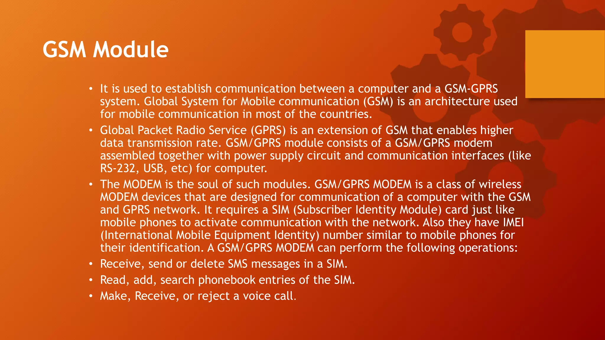 GSM Module
• It is used to establish communication between a computer and a GSM-GPRS
system. Global System for Mobile communication (GSM) is an architecture used
for mobile communication in most of the countries.
• Global Packet Radio Service (GPRS) is an extension of GSM that enables higher
data transmission rate. GSM/GPRS module consists of a GSM/GPRS modem
assembled together with power supply circuit and communication interfaces (like
RS-232, USB, etc) for computer.
• The MODEM is the soul of such modules. GSM/GPRS MODEM is a class of wireless
MODEM devices that are designed for communication of a computer with the GSM
and GPRS network. It requires a SIM (Subscriber Identity Module) card just like
mobile phones to activate communication with the network. Also they have IMEI
(International Mobile Equipment Identity) number similar to mobile phones for
their identification. A GSM/GPRS MODEM can perform the following operations:
• Receive, send or delete SMS messages in a SIM.
• Read, add, search phonebook entries of the SIM.
• Make, Receive, or reject a voice call.
 