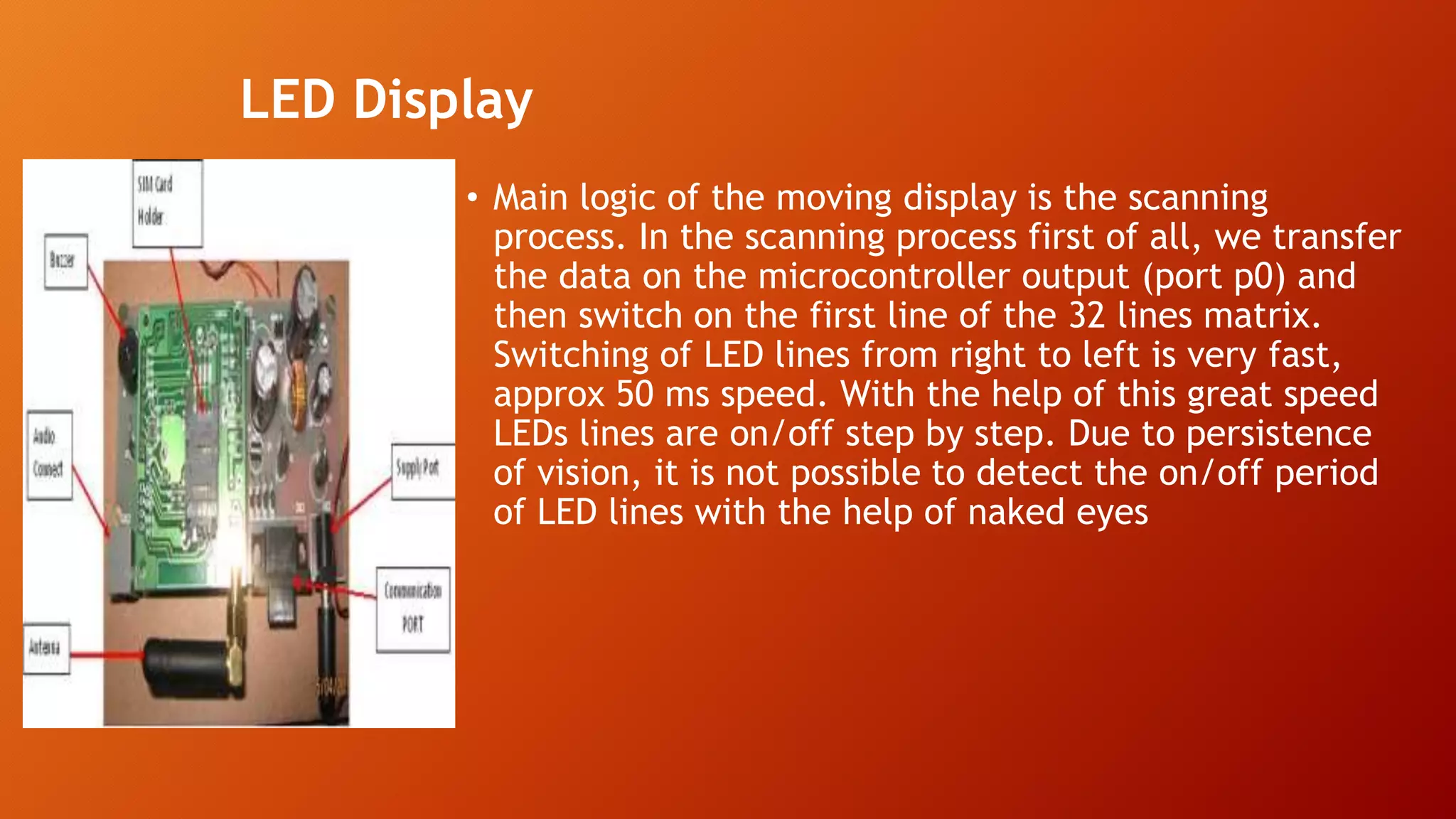 LED Display
• Main logic of the moving display is the scanning
process. In the scanning process first of all, we transfer
the data on the microcontroller output (port p0) and
then switch on the first line of the 32 lines matrix.
Switching of LED lines from right to left is very fast,
approx 50 ms speed. With the help of this great speed
LEDs lines are on/off step by step. Due to persistence
of vision, it is not possible to detect the on/off period
of LED lines with the help of naked eyes
 