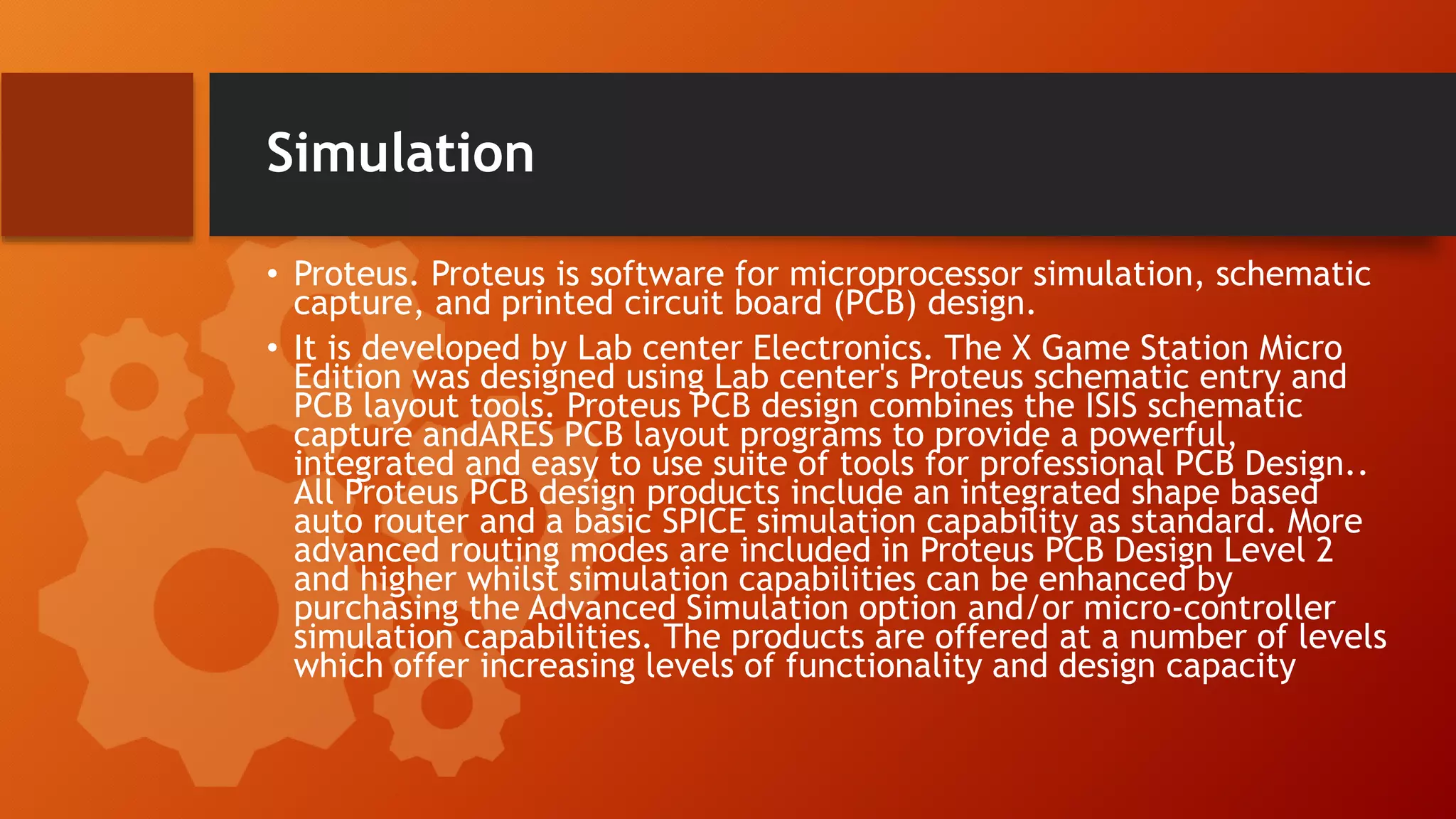 Simulation
• Proteus. Proteus is software for microprocessor simulation, schematic
capture, and printed circuit board (PCB) design.
• It is developed by Lab center Electronics. The X Game Station Micro
Edition was designed using Lab center's Proteus schematic entry and
PCB layout tools. Proteus PCB design combines the ISIS schematic
capture andARES PCB layout programs to provide a powerful,
integrated and easy to use suite of tools for professional PCB Design..
All Proteus PCB design products include an integrated shape based
auto router and a basic SPICE simulation capability as standard. More
advanced routing modes are included in Proteus PCB Design Level 2
and higher whilst simulation capabilities can be enhanced by
purchasing the Advanced Simulation option and/or micro-controller
simulation capabilities. The products are offered at a number of levels
which offer increasing levels of functionality and design capacity
 