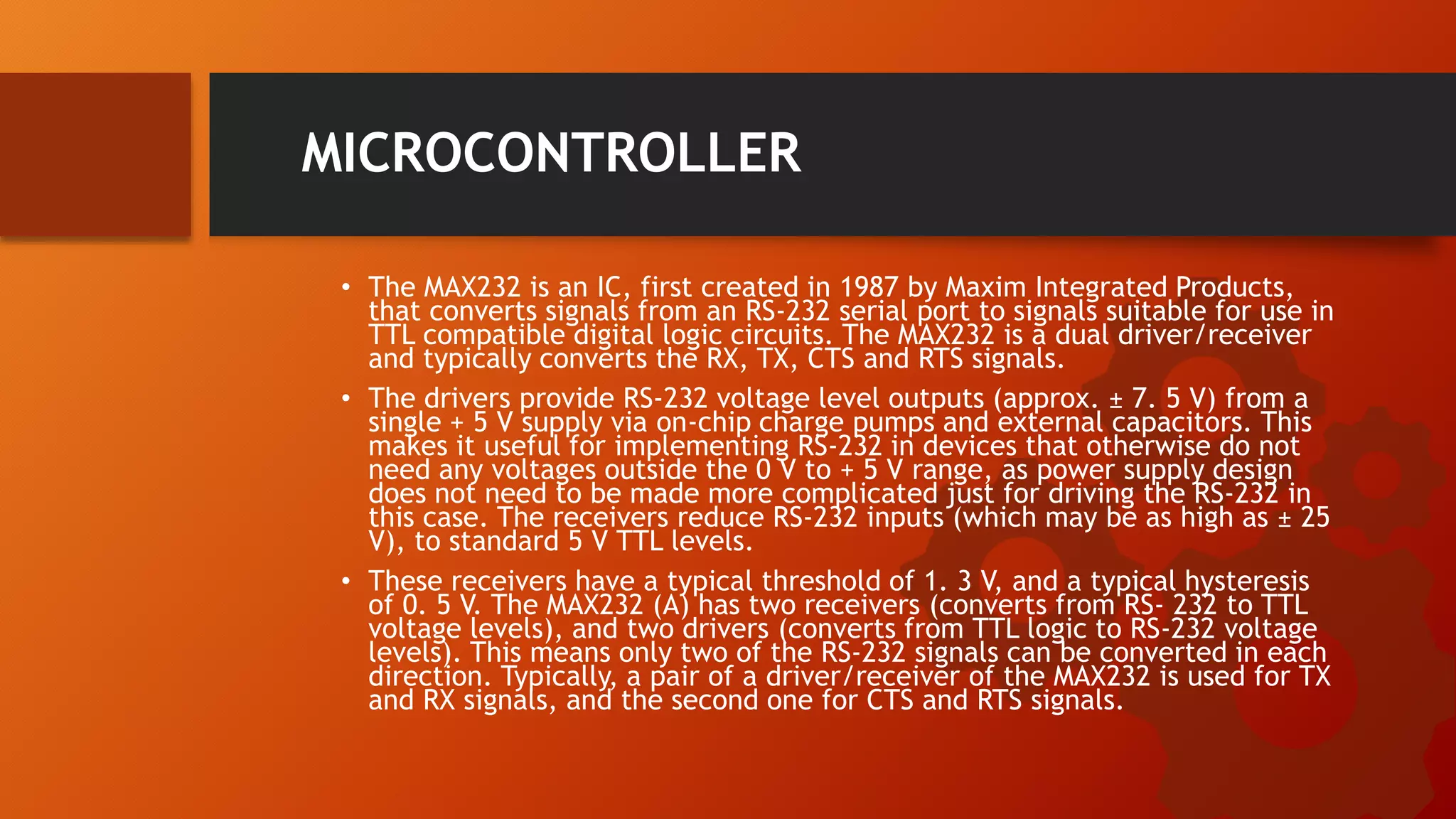 MICROCONTROLLER
• The MAX232 is an IC, first created in 1987 by Maxim Integrated Products,
that converts signals from an RS-232 serial port to signals suitable for use in
TTL compatible digital logic circuits. The MAX232 is a dual driver/receiver
and typically converts the RX, TX, CTS and RTS signals.
• The drivers provide RS-232 voltage level outputs (approx. ± 7. 5 V) from a
single + 5 V supply via on-chip charge pumps and external capacitors. This
makes it useful for implementing RS-232 in devices that otherwise do not
need any voltages outside the 0 V to + 5 V range, as power supply design
does not need to be made more complicated just for driving the RS-232 in
this case. The receivers reduce RS-232 inputs (which may be as high as ± 25
V), to standard 5 V TTL levels.
• These receivers have a typical threshold of 1. 3 V, and a typical hysteresis
of 0. 5 V. The MAX232 (A) has two receivers (converts from RS- 232 to TTL
voltage levels), and two drivers (converts from TTL logic to RS-232 voltage
levels). This means only two of the RS-232 signals can be converted in each
direction. Typically, a pair of a driver/receiver of the MAX232 is used for TX
and RX signals, and the second one for CTS and RTS signals.
 