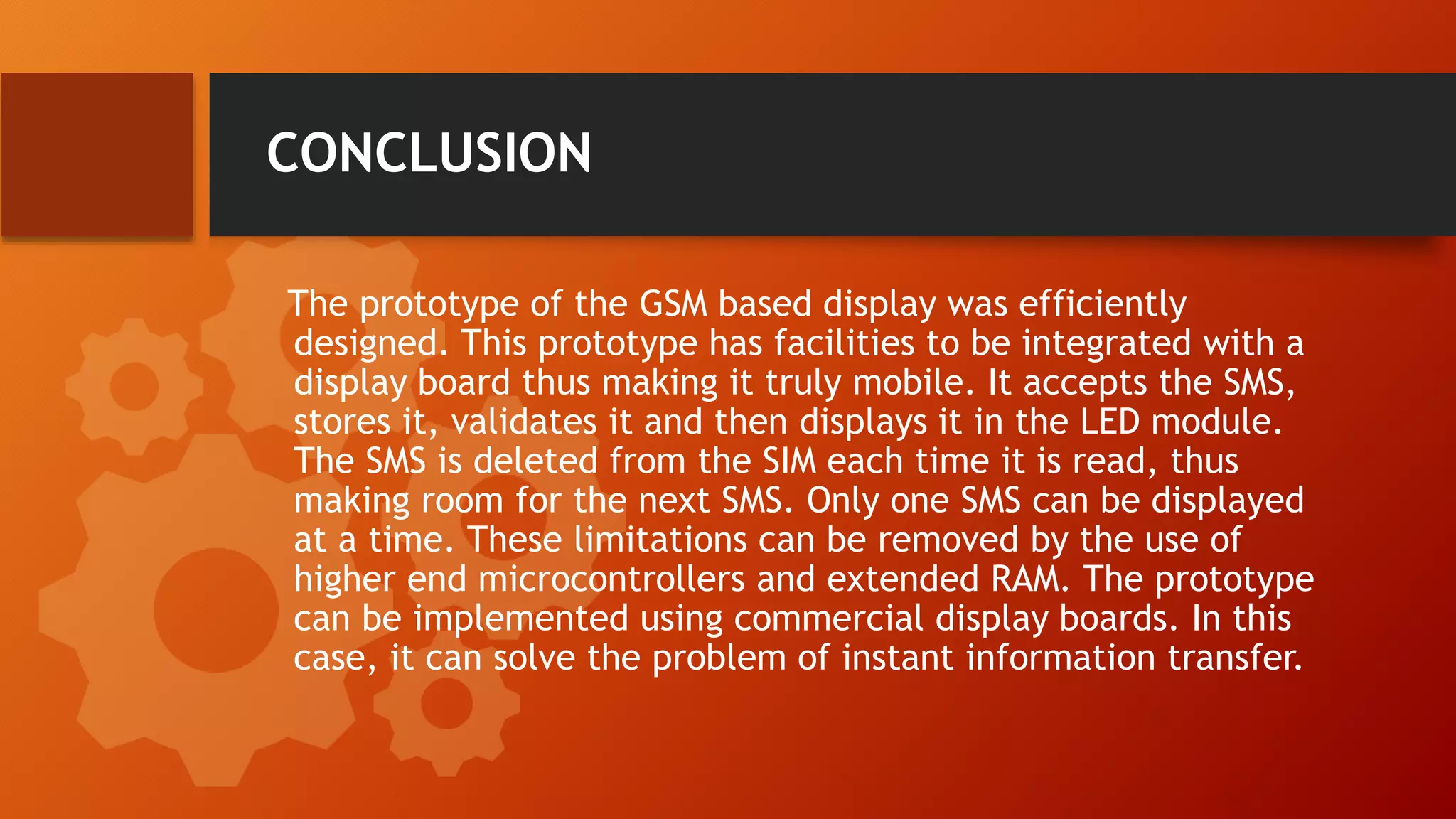 CONCLUSION
The prototype of the GSM based display was efficiently
designed. This prototype has facilities to be integrated with a
display board thus making it truly mobile. It accepts the SMS,
stores it, validates it and then displays it in the LED module.
The SMS is deleted from the SIM each time it is read, thus
making room for the next SMS. Only one SMS can be displayed
at a time. These limitations can be removed by the use of
higher end microcontrollers and extended RAM. The prototype
can be implemented using commercial display boards. In this
case, it can solve the problem of instant information transfer.
 