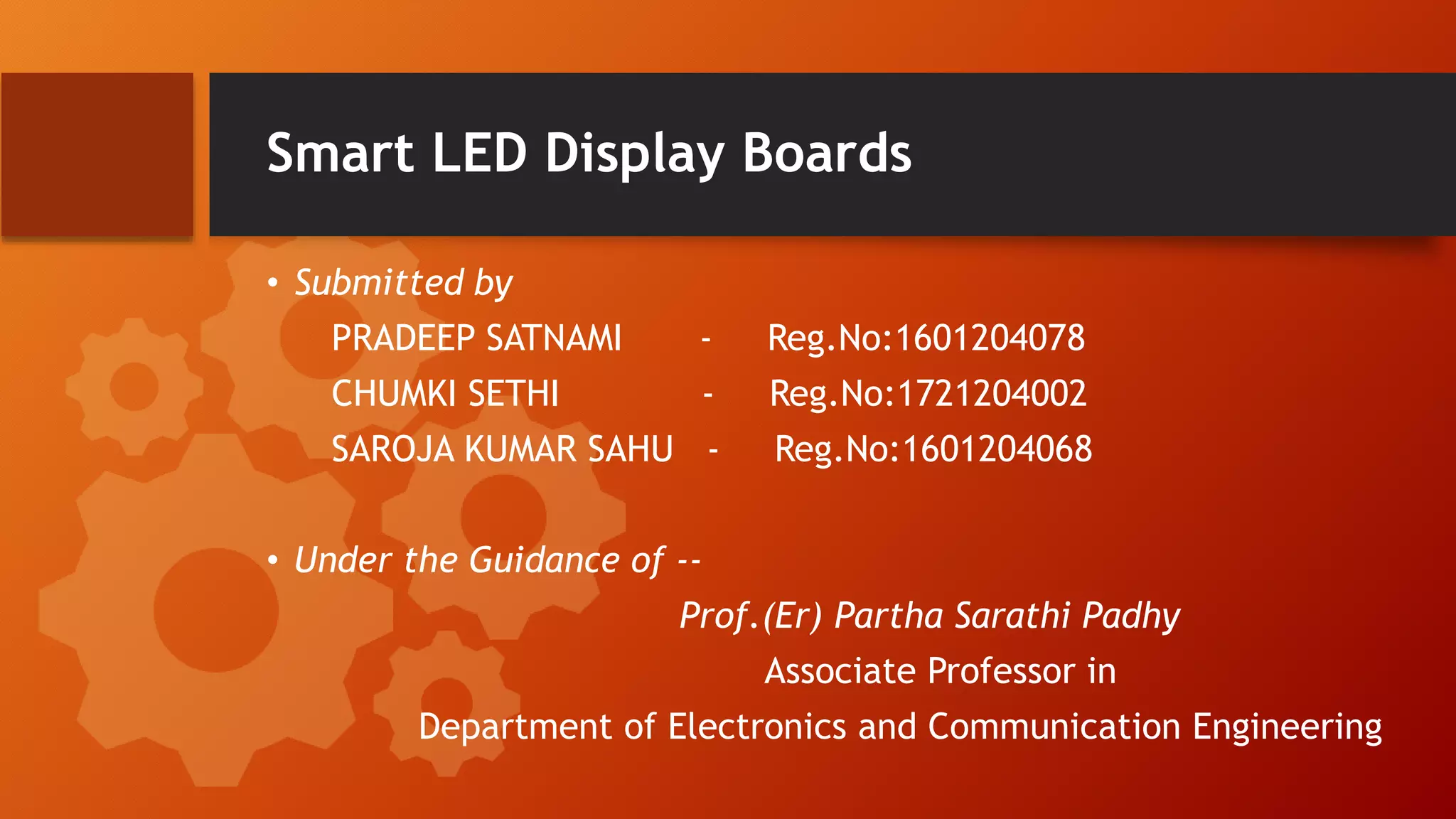 Smart LED Display Boards
• Submitted by
PRADEEP SATNAMI - Reg.No:1601204078
CHUMKI SETHI - Reg.No:1721204002
SAROJA KUMAR SAHU - Reg.No:1601204068
• Under the Guidance of --
Prof.(Er) Partha Sarathi Padhy
Associate Professor in
Department of Electronics and Communication Engineering
 