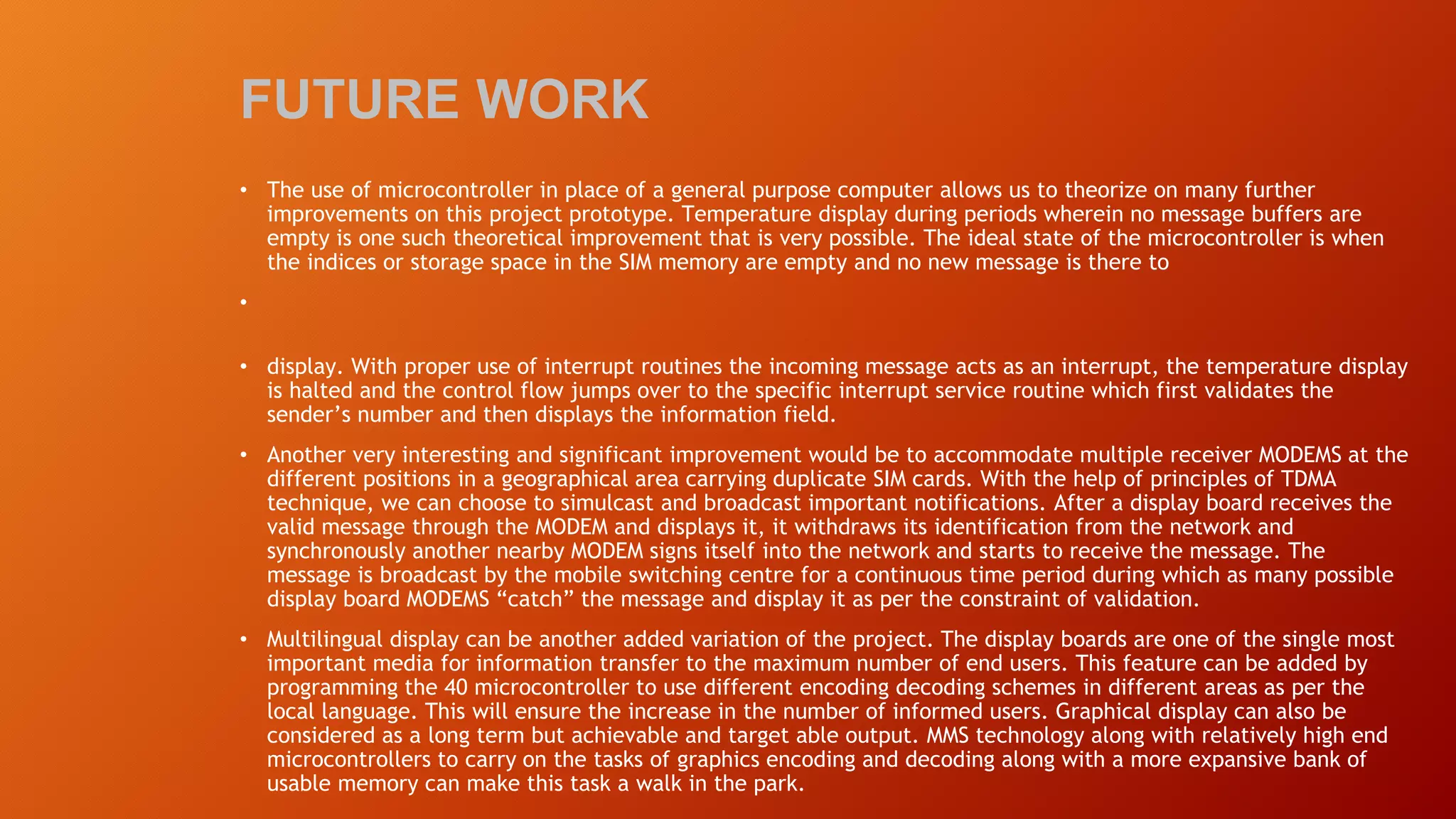 FUTURE WORK
• The use of microcontroller in place of a general purpose computer allows us to theorize on many further
improvements on this project prototype. Temperature display during periods wherein no message buffers are
empty is one such theoretical improvement that is very possible. The ideal state of the microcontroller is when
the indices or storage space in the SIM memory are empty and no new message is there to
•
• display. With proper use of interrupt routines the incoming message acts as an interrupt, the temperature display
is halted and the control flow jumps over to the specific interrupt service routine which first validates the
sender’s number and then displays the information field.
• Another very interesting and significant improvement would be to accommodate multiple receiver MODEMS at the
different positions in a geographical area carrying duplicate SIM cards. With the help of principles of TDMA
technique, we can choose to simulcast and broadcast important notifications. After a display board receives the
valid message through the MODEM and displays it, it withdraws its identification from the network and
synchronously another nearby MODEM signs itself into the network and starts to receive the message. The
message is broadcast by the mobile switching centre for a continuous time period during which as many possible
display board MODEMS “catch” the message and display it as per the constraint of validation.
• Multilingual display can be another added variation of the project. The display boards are one of the single most
important media for information transfer to the maximum number of end users. This feature can be added by
programming the 40 microcontroller to use different encoding decoding schemes in different areas as per the
local language. This will ensure the increase in the number of informed users. Graphical display can also be
considered as a long term but achievable and target able output. MMS technology along with relatively high end
microcontrollers to carry on the tasks of graphics encoding and decoding along with a more expansive bank of
usable memory can make this task a walk in the park.
 
