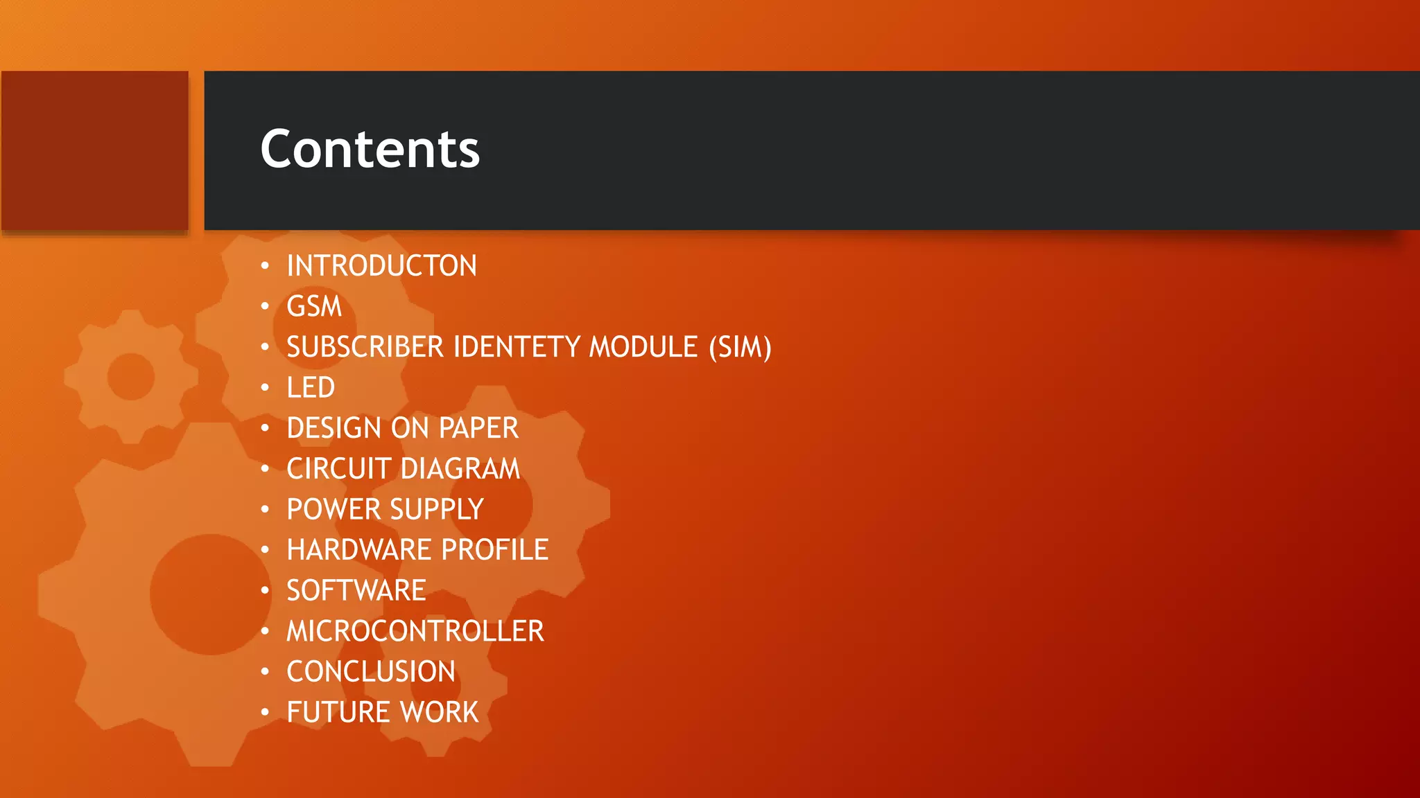 Contents
• INTRODUCTON
• GSM
• SUBSCRIBER IDENTETY MODULE (SIM)
• LED
• DESIGN ON PAPER
• CIRCUIT DIAGRAM
• POWER SUPPLY
• HARDWARE PROFILE
• SOFTWARE
• MICROCONTROLLER
• CONCLUSION
• FUTURE WORK
 
