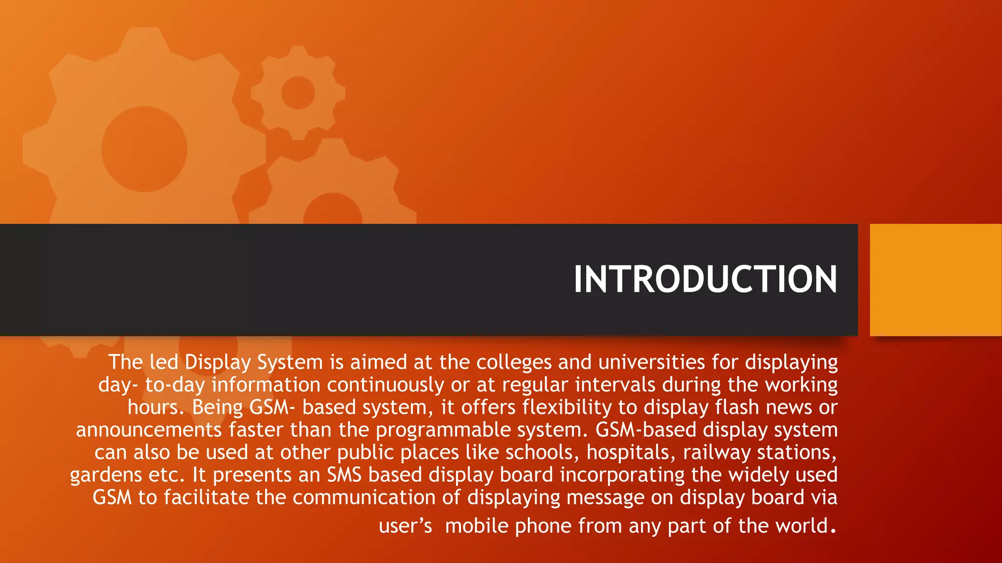INTRODUCTION
The led Display System is aimed at the colleges and universities for displaying
day- to-day information continuously or at regular intervals during the working
hours. Being GSM- based system, it offers flexibility to display flash news or
announcements faster than the programmable system. GSM-based display system
can also be used at other public places like schools, hospitals, railway stations,
gardens etc. It presents an SMS based display board incorporating the widely used
GSM to facilitate the communication of displaying message on display board via
user’s mobile phone from any part of the world.
 