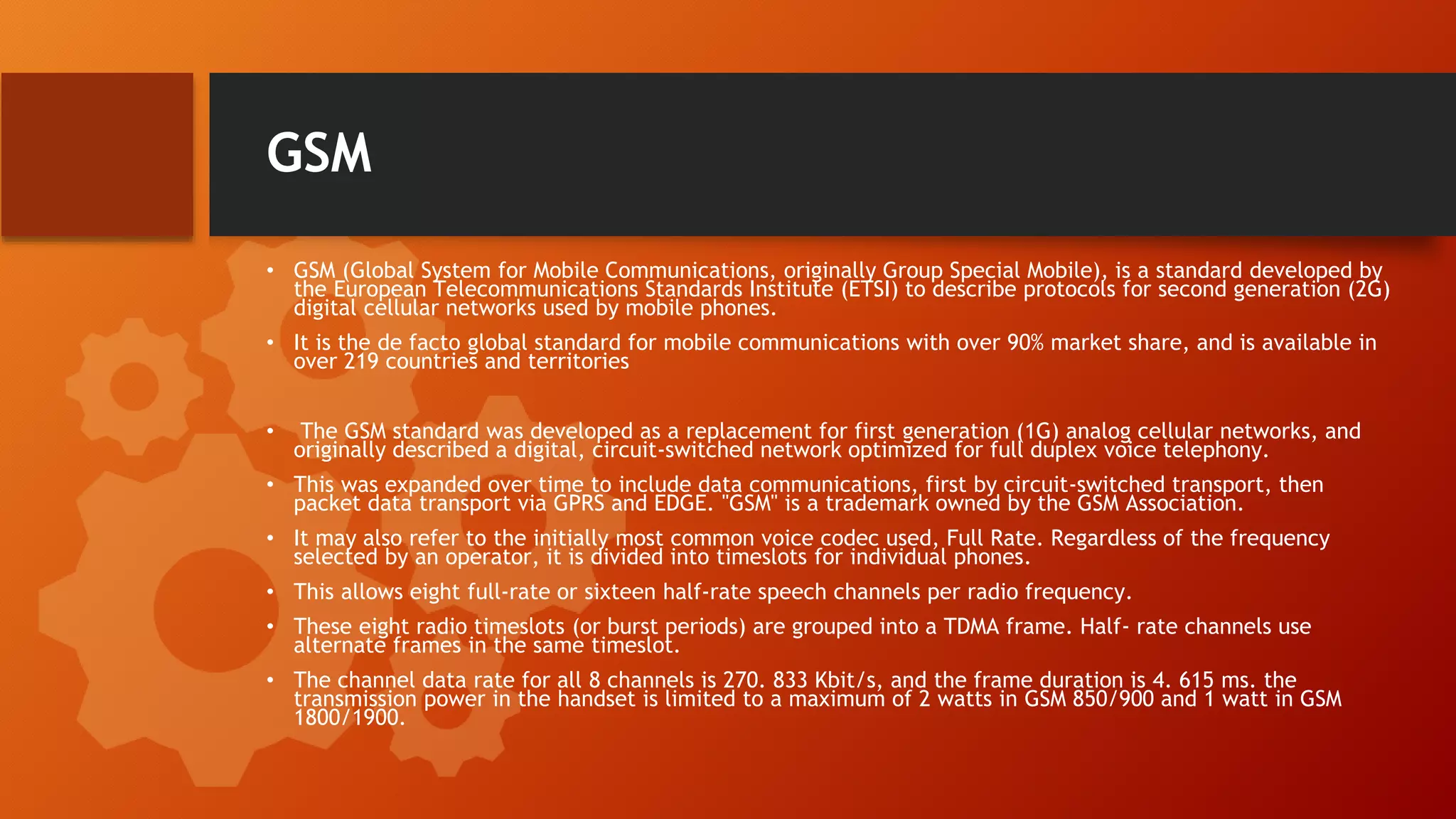 GSM
• GSM (Global System for Mobile Communications, originally Group Special Mobile), is a standard developed by
the European Telecommunications Standards Institute (ETSI) to describe protocols for second generation (2G)
digital cellular networks used by mobile phones.
• It is the de facto global standard for mobile communications with over 90% market share, and is available in
over 219 countries and territories
• The GSM standard was developed as a replacement for first generation (1G) analog cellular networks, and
originally described a digital, circuit-switched network optimized for full duplex voice telephony.
• This was expanded over time to include data communications, first by circuit-switched transport, then
packet data transport via GPRS and EDGE. "GSM" is a trademark owned by the GSM Association.
• It may also refer to the initially most common voice codec used, Full Rate. Regardless of the frequency
selected by an operator, it is divided into timeslots for individual phones.
• This allows eight full-rate or sixteen half-rate speech channels per radio frequency.
• These eight radio timeslots (or burst periods) are grouped into a TDMA frame. Half- rate channels use
alternate frames in the same timeslot.
• The channel data rate for all 8 channels is 270. 833 Kbit/s, and the frame duration is 4. 615 ms. the
transmission power in the handset is limited to a maximum of 2 watts in GSM 850/900 and 1 watt in GSM
1800/1900.
 