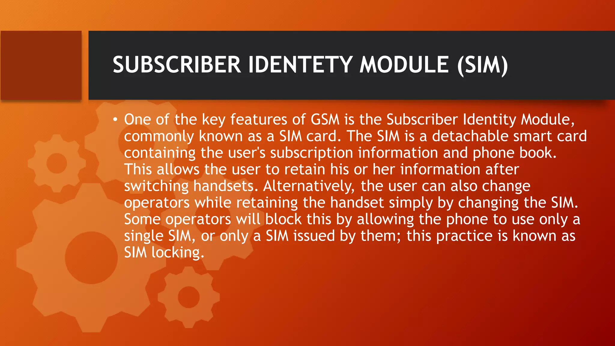 SUBSCRIBER IDENTETY MODULE (SIM)
• One of the key features of GSM is the Subscriber Identity Module,
commonly known as a SIM card. The SIM is a detachable smart card
containing the user's subscription information and phone book.
This allows the user to retain his or her information after
switching handsets. Alternatively, the user can also change
operators while retaining the handset simply by changing the SIM.
Some operators will block this by allowing the phone to use only a
single SIM, or only a SIM issued by them; this practice is known as
SIM locking.
 