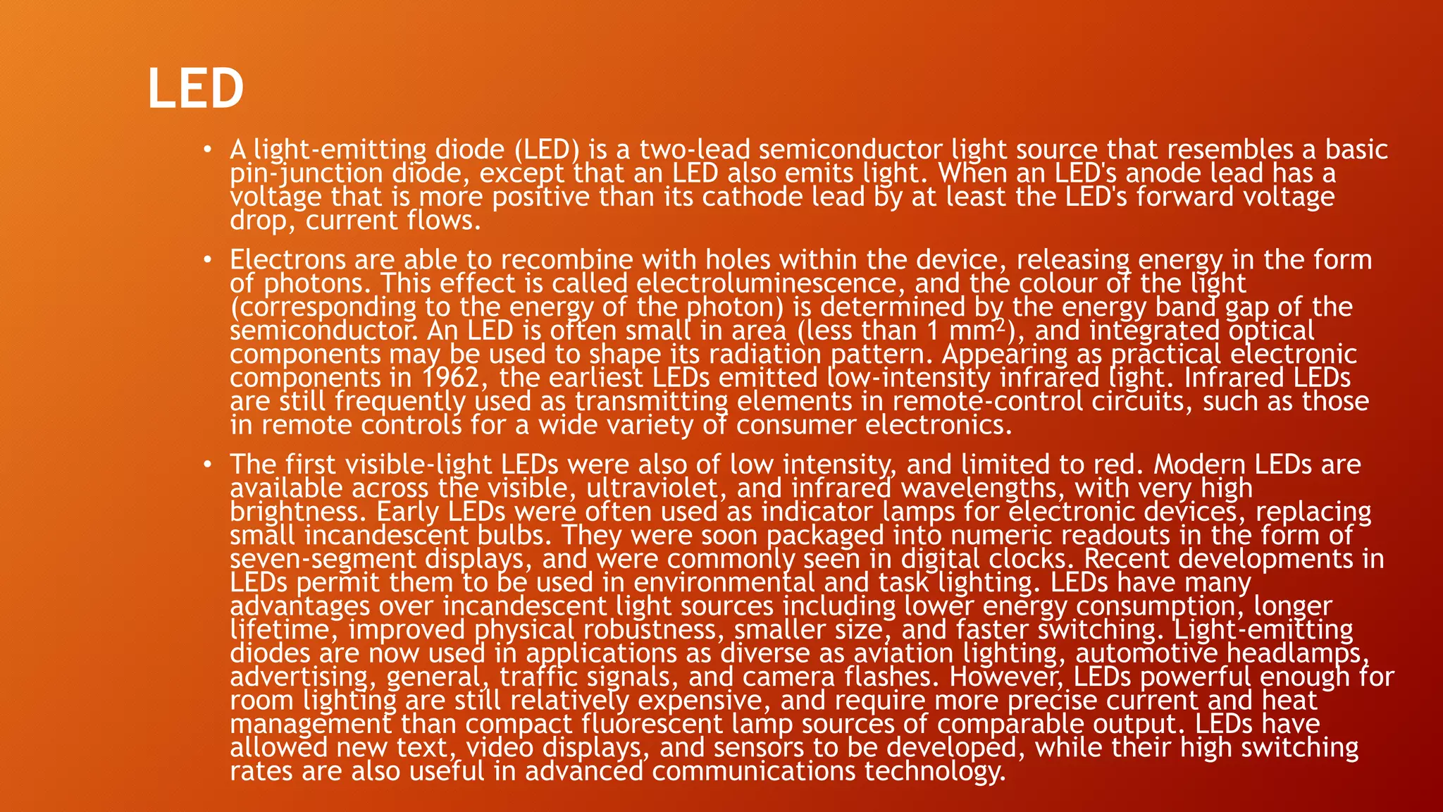 LED
• A light-emitting diode (LED) is a two-lead semiconductor light source that resembles a basic
pin-junction diode, except that an LED also emits light. When an LED's anode lead has a
voltage that is more positive than its cathode lead by at least the LED's forward voltage
drop, current flows.
• Electrons are able to recombine with holes within the device, releasing energy in the form
of photons. This effect is called electroluminescence, and the colour of the light
(corresponding to the energy of the photon) is determined by the energy band gap of the
semiconductor. An LED is often small in area (less than 1 mm2), and integrated optical
components may be used to shape its radiation pattern. Appearing as practical electronic
components in 1962, the earliest LEDs emitted low-intensity infrared light. Infrared LEDs
are still frequently used as transmitting elements in remote-control circuits, such as those
in remote controls for a wide variety of consumer electronics.
• The first visible-light LEDs were also of low intensity, and limited to red. Modern LEDs are
available across the visible, ultraviolet, and infrared wavelengths, with very high
brightness. Early LEDs were often used as indicator lamps for electronic devices, replacing
small incandescent bulbs. They were soon packaged into numeric readouts in the form of
seven-segment displays, and were commonly seen in digital clocks. Recent developments in
LEDs permit them to be used in environmental and task lighting. LEDs have many
advantages over incandescent light sources including lower energy consumption, longer
lifetime, improved physical robustness, smaller size, and faster switching. Light-emitting
diodes are now used in applications as diverse as aviation lighting, automotive headlamps,
advertising, general, traffic signals, and camera flashes. However, LEDs powerful enough for
room lighting are still relatively expensive, and require more precise current and heat
management than compact fluorescent lamp sources of comparable output. LEDs have
allowed new text, video displays, and sensors to be developed, while their high switching
rates are also useful in advanced communications technology.
 