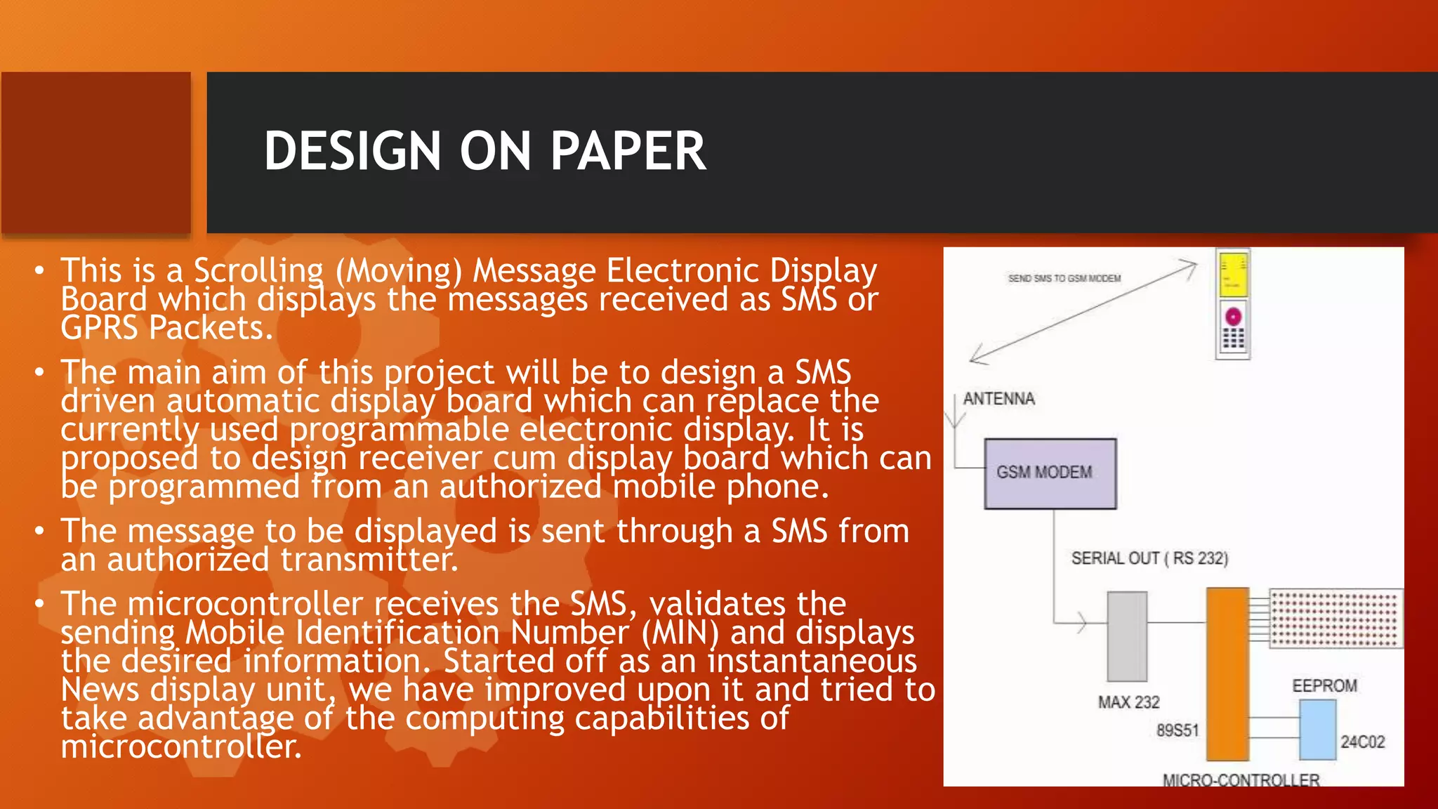 DESIGN ON PAPER
• This is a Scrolling (Moving) Message Electronic Display
Board which displays the messages received as SMS or
GPRS Packets.
• The main aim of this project will be to design a SMS
driven automatic display board which can replace the
currently used programmable electronic display. It is
proposed to design receiver cum display board which can
be programmed from an authorized mobile phone.
• The message to be displayed is sent through a SMS from
an authorized transmitter.
• The microcontroller receives the SMS, validates the
sending Mobile Identification Number (MIN) and displays
the desired information. Started off as an instantaneous
News display unit, we have improved upon it and tried to
take advantage of the computing capabilities of
microcontroller.
 