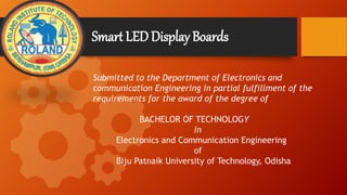 Smart LEDDisplay Boards
Submitted to the Department of Electronics and
communication Engineering in partial fulfillment of the
requirements for the award of the degree of
BACHELOR OF TECHNOLOGY
in
Electronics and Communication Engineering
of
Biju Patnaik University of Technology, Odisha
 