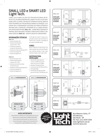 SMALL LED e SMART LED
     Light Tech.                                                                              SMAll LED                       ALVENARIA




                                                                                                                650 (máx.)
                                                                                                                550 (mín.)
                                                                                              Instalação
     O Small Led e o Smart Led Light Tech têm muito em comum. São fei-
                                                                                              do nicho na                       NICHO
                                                                                                                               CHUMBADO        COLAR COM                                          COLAR COM

     tos de LED, um diodo semicondutor (junção P-N) que, ao ser ener-                         piscina de
                                                                                                                                                 LUVA
                                                                                                                                                                       COPO
                                                                                                                                                                                ARO                 LUVA




     gizado, emite luz visível com vida útil estimada em 100 mil horas do                     alvenaria
     tempo decorrido (em circunstâncias normais de operação). eles                                                       ATENÇÃO: DEIXAR O
                                                                                                                          NICHO RENTE À
                                                                                                                          PAREDE ACABADA
                                                                                                                                                              MOLDURA

                                                                                                                                                                      PARAFUSO

     contam com 12 programações sucessivas que podem alternar ou
     misturar tons e controlar a intensidade da luz. Ambos apresen-
     tam controlador interno. Small Led – ilumina áreas pequenas de
     prainhas, decks molhados e piscinas e Substitui refletores e lâm-                        SMAll LED                        VINIL



     padas dicroicas. Smart Led – substitui holofotes convencionais.




                                                                                                            650 (máx.)
                                                                                                            550 (mín.)
                                                                                              Instalação
     Informações Técnicas                       O LED Light Tech oferece 12 tipos de pro-     do nicho                        NICHO
                                                                                                                             CHUMBADO        COLAR COM
                                                                                                                                               LUVA
                                                                                                                                                                        ARO
                                                                                                                                                                  PARAFUSO
                                                                                                                                                                                                COLAR COM
                                                                                                                                                                                                  LUVA
                                                                                                                                                                                                              CABO

                                                                                              na piscina
                                                                                                                                                                 COPO



     Small LED                                  gramação sucessiva, para você alternar ou
                                                misturar tons e controlar a intensidade da    de vinil
     •	 Área de iluminação: 8m²                                                                                   ATENÇÃO: DEIXAR O
                                                                                                                   NICHO RENTE À                           MOLDURA
                                                luz, e possui controlador interno.
                                                                                                                                                                          ANEL DE
                                                                                                                   PAREDE ACABADA

     •	 Tensão de alimentação do
                                                                                                                                                                          VEDAÇÃO




        conjunto: 12V (± 10%)
     •	 Consumo de corrente de                  Cores
        entrada 12V: 320mA (máx.)               Branco, multicores (a cada 10 seg.), azul,
                                                verde, vermelho, roxo, azul-claro, amarelo,
     •	 Temperatura máxima de operação: 60 °C                                                 SMAll LED
     •	 Consumo de energia: 4W                  rosa, multicores (dimmer a cada 5 seg.)                                                            Saída             Entrada
                                                                                                                                                    12V              de Rede

     •	 Número de programas: 12                 multicores (rápido a cada 2 seg.) e flash.    Esquema                                                                               Botão       Disjuntor

                                                                                              elétrico                                                                           liga/desliga




     Smart LED                                  Materiais para                                                                                                                Transformador
                                                                                                                                                                              60W 110/220V


                                                Instalação
                                                                                                                                                                                 para 12V


     •	 Área de iluminação: 10m2
     •	 Tensão de alimentação do                •	 Cabo elétrico: bitola mínima de
        conjunto: 12V (±10%)                       1,5mm ou 14 AWG (acima de 10
     •	 Consumo de corrente de entrada             metros use 2,5mm ou 12 AWG).
                                                •	 Tubulação: PVC bitola de 25mm.
                                                                                              SMArt LED
        12V: 500 mA (máx.)
                                                •	 Luva para encaixe: PVC bitola de 25mm.
     •	 Temperatura máxima de operação: 60 °C                                                 Instalação
     •	 Consumo de energia: 5W                  •	 Chave liga/desliga.                        do nicho na
     •	 Número de Programas: 12                 •	 Transformador de segurança 60W             piscina de
                                                   (para até 10 LEDs): 110/220V para 12V.     alvenaria


         SMAll led DIMENSIONAMENTO                  SMART led DIMENSIONAMENTO


                                                                                              SMArt LED

                     142              20                                                      Instalação
                      28                                                                      do nicho
                                                                                              na piscina
                                                                                              de vinil
        ØB
        ØA




                                Ø25




                                                                                              SMArt LED

                Medidas EM MM                              Medidas EM MM                      Esquema
                                                                                              elétrico
                ØA           120,5                         ØA             165
                Øb             84                          Øb             150


                        Aviso Importante                                                                                                            Rua Maestro Callia, 77
          Recomendamos a utilização de transformadores tipo carretel                   O                                                            Vila Mariana
                                                                              CONSULTE ICO
            bipartido de alta isolação elétrica (DOUBLE INSULATION).
                                                                                   TÉCN
                                                                             MANUAL E!
                                                                                                                                                    São Paulo - SP
              Nunca utilize autotransformador, em razão do risco de
                                                                                NO SIT                                                              Tel./Fax: (11) 5572-1554
             causar sobrecarga de energia nos LEDs, desqualificando
                nossa garantia e responsabilidade sobre o produto.
                                                                                                                                                    www.lighttech.com.br
                                                                                                                                                    Indústria Brasileira



AF lamina SMART LED-SMALL LED.indd 2                                                                                                                                                                          15/07/11 13:55
 