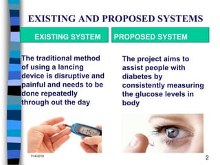 EXISTING AND PROPOSED SYSTEMS
EXISTING SYSTEM
The traditional method
of using a lancing
device is disruptive and
painful and needs to be
done repeatedly
through out the day
PROPOSED SYSTEM
The project aims to
assist people with
diabetes by
consistently measuring
the glucose levels in
body
11/4/2016
2
 