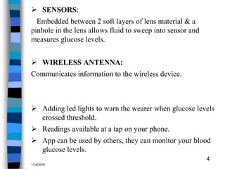  SENSORS:
Embedded between 2 soft layers of lens material & a
pinhole in the lens allows fluid to sweep into sensor and
measures glucose levels.
 WIRELESS ANTENNA:
Communicates information to the wireless device.
 Adding led lights to warn the wearer when glucose levels
crossed threshold.
 Readings available at a tap on your phone.
 App can be used by others, they can monitor your blood
glucose levels.
11/4/2016
4
 
