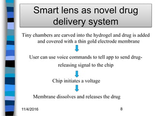 Smart lens as novel drug
delivery system
Tiny chambers are carved into the hydrogel and drug is added
and covered with a thin gold electrode membrane
User can use voice commands to tell app to send drug-
releasing signal to the chip
Chip initiates a voltage
Membrane dissolves and releases the drug
11/4/2016 8
 
