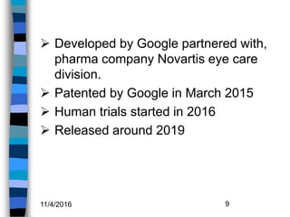  Developed by Google partnered with,
pharma company Novartis eye care
division.
 Patented by Google in March 2015
 Human trials started in 2016
 Released around 2019
11/4/2016 9
 