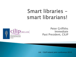 Smart libraries – smart librarians! Peter Griffiths Immediate  Past President, CILIP LAI / CILIP Ireland joint conference 2010 
