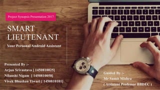 SMART
LIEUTENANT
Your Personal Android Assistant
Project Synopsis Presentation 2017
Presented By :-
Arjun Srivastava [ 1450810025]
Nilanshi Nigam [ 1450810058]
Vivek Bhushan Tiwari [ 1450810101]
Guided By :-
Mr Sumit Mishra
( Assistant Professor BBDEC )
 