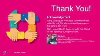 Acknowledgement
Many colleagues who have contributed with
valuable insights, discussions & comments
throughout this work.
Also I would like to thank my wife Eva Varadi
for her patience during this work.
Contact:
Email: kim.larsen@telekom.hu
Linkedin: www.linkedin.com/in/kimklarsen
Blogs: www.aistrategyblog.com & www.techneconomyblog.com
Twitter: @KimKLarsen
 