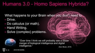 Humans 3.0 - Homo Sapiens Hybrida?
What happens to your Brain when you don’t need to
 Drive.
 Do calculus (or math).
 Hand Writing.
 Solve (complex) problems.
“Over time I think we will probably see a closer
merger of biological intelligence and digital
intelligence.” Elon Musk, 2016.
 