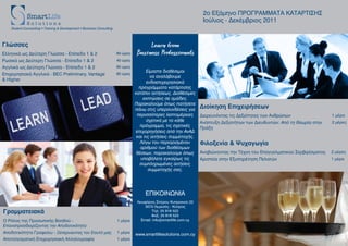 2ο Εξάμηνο ΠΡΟΓΡΑΜΜΑΤΑ ΚΑΤΑΡΤΙΣΗΣ
                                                                                                                      Ιούλιος - Δεκέμβριος 2011
    Student Counselling • Training & Development • Business Consulting



Γλώσσες                                                                                 Learn from
Ελληνικά ως Δεύτερη Γλώσσα - Επίπεδο 1 & 2                               60 ώρες   Business Professionals
Ρωσικά ως Δεύτερη Γλώσσα - Επίπεδο 1 & 2                                 40 ώρες
Αγγλικά ως Δεύτερη Γλώσσα - Επίπεδο 1 & 2                                60 ώρες
                                                                                         Είμαστε διαθέσιμοι
Επιχειρησιακά Αγγλικά - BEC Preliminary, Vantage                         60 ώρες
                                                                                           να αναλάβουμε
& Higher
                                                                                         ενδοεπιχειρησιακά
                                                                                     προγράμματα κατάρτισης
                                                                                   κατόπιν αιτήσεως. Διαθέσιμες
                                                                                       εκπτώσεις σε ομάδες.
                                                                                   Παρακαλούμε όπως πατήσετε
                                                                                   πάνω στις υπερσυνδέσεις για
                                                                                                                     Διοίκηση Επιχειρήσεων
                                                                                    περισσότερες λεπτομέρειες        Διερευνόντας τις Δεξιότητες των Ανθρώπων                  1 μέρα
                                                                                         σχετικά με το κάθε          Ανάπτυξη Δεξιοτήτων των Διευθυντών: Από τη Θεωρία στην    2 μέρες
                                                                                      πρόγραμμα, τις σχετικές        Πράξη
                                                                                   επιχορηγήσεις από την ΑνΑΔ
                                                                                    και τις αιτήσεις συμμετοχής.
                                                                                      Λόγω του περιορισμένου         Φιλοξενία & Ψυχαγωγία
                                                                                      αριθμού των διαθέσιμων
                                                                                    θέσεων, παρακαλούμε όπως         Αναβιώνοντας την Τέχνη του Επαγγελματικού Σερβιρίσματος   2 μέρες
                                                                                      υποβάλετε εγκαίρως τις         Αριστεία στην Εξυπηρέτηση Πελατών                         1 μέρα
                                                                                     συμπληρωμένες αιτήσεις
                                                                                          συμμετοχής σας.




                                                                                        ΕΠΙΚΟΙΝΩΝΙΑ
                                                                                    Λεωφόρος Σπύρου Κυπριανού 22
                                                                                        3070 Λεμεσός - Κύπρος
Γραμματειακά                                                                                Tηλ: 25 818 522
                                                                                            Φαξ: 25 818 523
Ο Ρόλος της Προσωπικής Βοηθού -                                          1 μέρα       Email: info@smartlife.com.cy
Επαναπροσδιορίζοντας την Αποδοτικότητα
Αποδοτικότητα Γραφείου - Ξεπερνώντας τον Εαυτό μας                       1 μέρα    www.smartlifesolutions.com.cy
Αποτελεσματική Επιχειρησιακή Αλληλογραφία                                1 μέρα
 