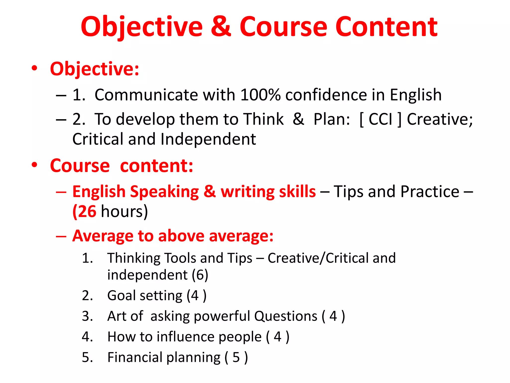 Objective & Course Content
• Objective:
  – 1. Communicate with 100% confidence in English
  – 2. To develop them to Think & Plan: [ CCI ] Creative;
    Critical and Independent
• Course content:
  – English Speaking & writing skills – Tips and Practice –
    (26 hours)
  – Average to above average:
     1. Thinking Tools and Tips – Creative/Critical and
        independent (6)
     2. Goal setting (4 )
     3. Art of asking powerful Questions ( 4 )
     4. How to influence people ( 4 )
     5. Financial planning ( 5 )
 