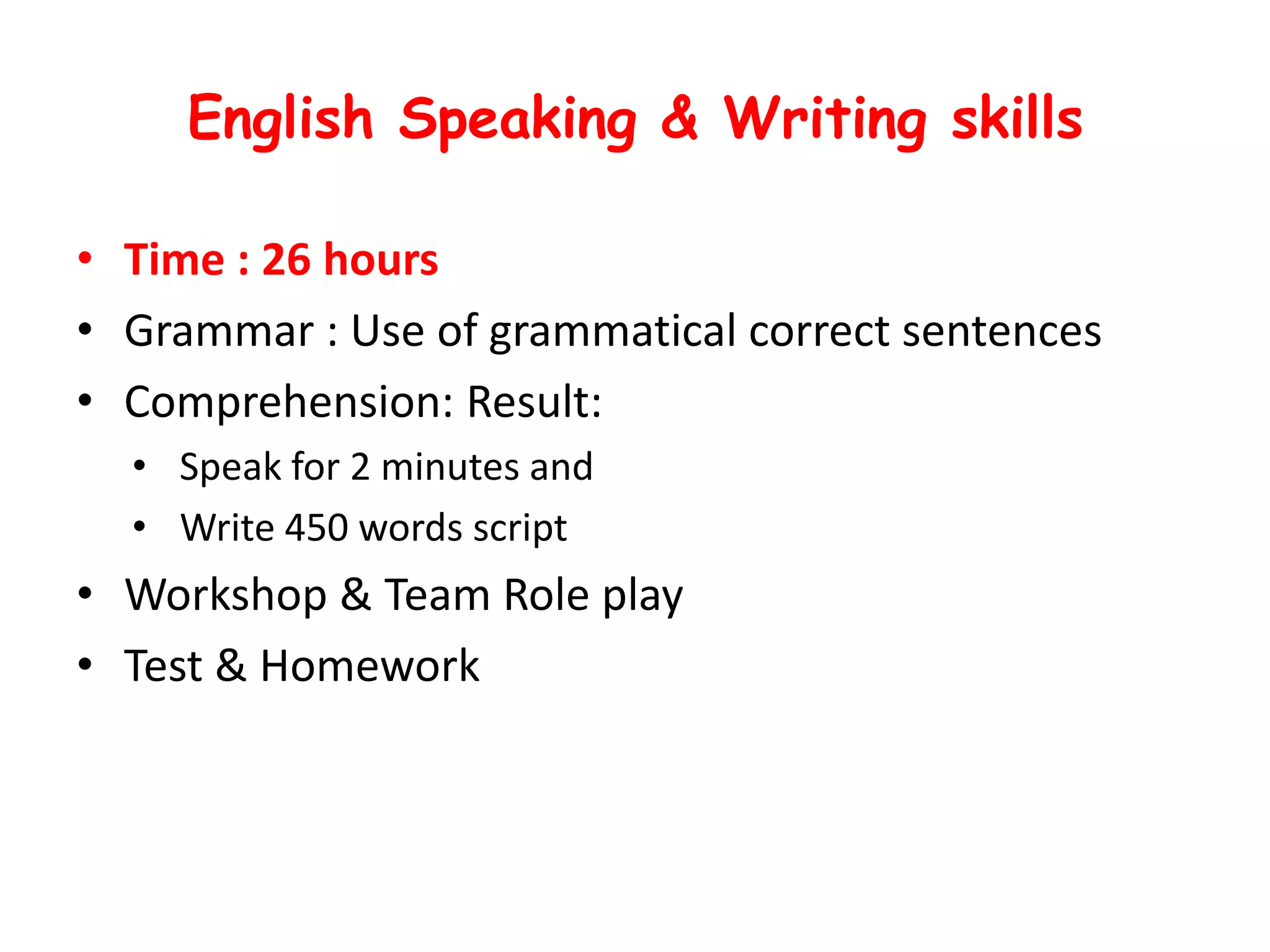 English Speaking & Writing skills

• Time : 26 hours
• Grammar : Use of grammatical correct sentences
• Comprehension: Result:
  • Speak for 2 minutes and
  • Write 450 words script
• Workshop & Team Role play
• Test & Homework
 
