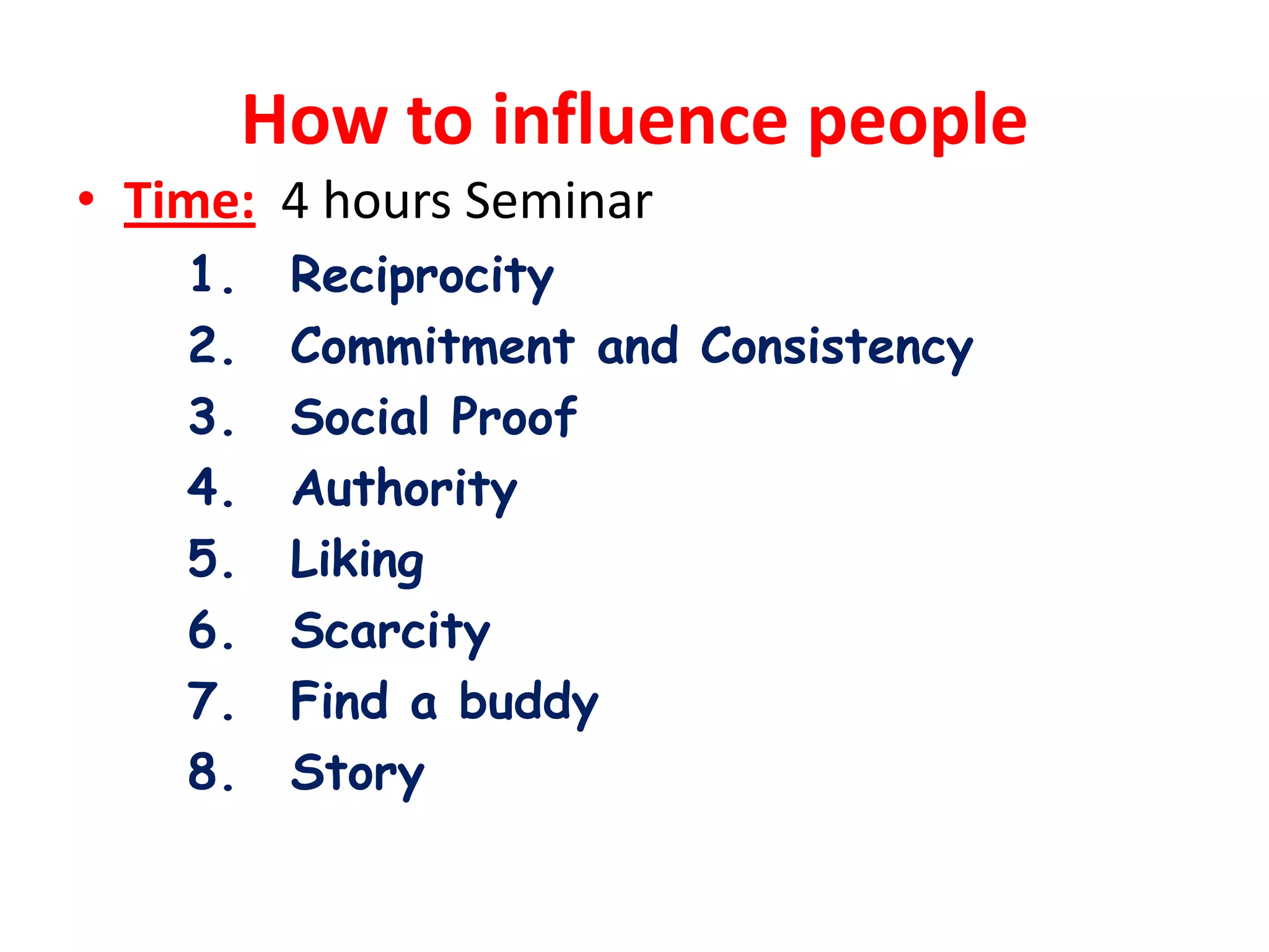How to influence people
• Time: 4 hours Seminar
    1.    Reciprocity
    2.    Commitment and Consistency
    3.    Social Proof
    4.    Authority
    5.    Liking
    6.    Scarcity
    7.    Find a buddy
    8.    Story
 