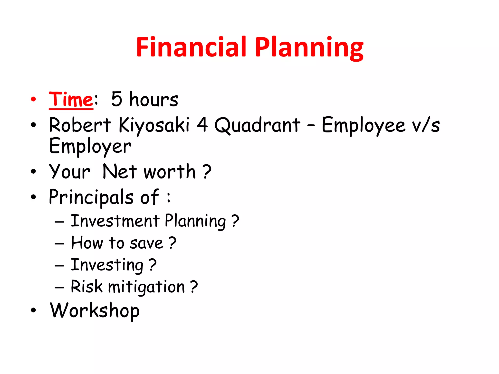Financial Planning
• Time: 5 hours
• Robert Kiyosaki 4 Quadrant – Employee v/s
  Employer
• Your Net worth ?
• Principals of :
  –   Investment Planning ?
  –   How to save ?
  –   Investing ?
  –   Risk mitigation ?
• Workshop
 