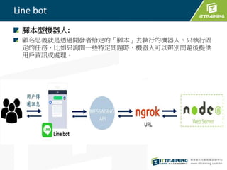 Line bot
腳本型機器人:
顧名思義就是透過開發者給定的「腳本」去執行的機器人，只執行固
定的任務，比如只詢問一些特定問題時，機器人可以辨別問題後提供
用戶資訊或處理。
 