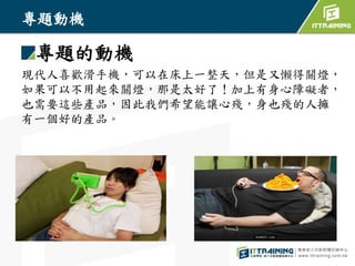 專題動機
專題的動機
現代人喜歡滑手機，可以在床上一整天，但是又懶得關燈，
如果可以不用起來關燈，那是太好了！加上有身心障礙者，
也需要這些產品，因此我們希望能讓心殘，身也殘的人擁
有一個好的產品。
 