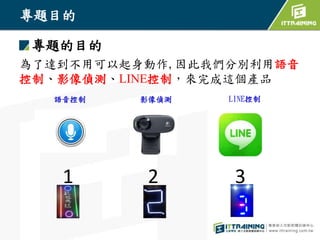 專題目的
專題的目的
為了達到不用可以起身動作,因此我們分別利用語音
控制、影像偵測、LINE控制，來完成這個產品
1
語音控制 影像偵測 LINE控制
2 3
 