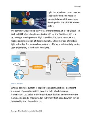 Techblog-2
Copyright © Fundarc Communication (xgnlab)
Light has also been taken here as
specific medium like radio to
transmit data and it something
developed in line of WiFi, known
as LiFi.
The term LiFi was coined by Professor Harald Haas, at a Ted Global Talk
back in 2011 where he demonstrated LiFi for the first time. LiFi is a
technology, which provides high speed bi-directional network and
mobile communication of data using light. LiFi comprises of multiple
light bulbs that form a wireless network, offering a substantially similar
user experience, as with WiFi networks.
How it works?
When a constant current is applied to an LED light bulb, a constant
stream of photons is emitted from the bulb which is seen as
illumination. LED bulbs are semiconductor devices, and therefore the
illumination can be modulated at extremely high speeds which can be
detected by the photo-detector.
 