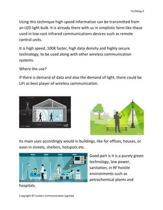 Techblog-3
Copyright © Fundarc Communication (xgnlab)
Using this technique high-speed information can be transmitted from
an LED light bulb. It is already there with us in simplistic form like those
used in low-cost infrared communications devices such as remote
control units.
It is high speed, 100X faster, high data density and highly secure
technology, to be used along with other wireless communication
systems.
Where the use?
If there is demand of data and also the demand of light, there could be
LiFi as best player of wireless communication.
Its main uses accordingly would in buildings, like for offices, houses, or
even in streets, shelters, hotspots etc.
Good part is it is a purely green
technology, low power,
sanitation, in RF hostile
environments such as
petrochemical plants and
hospitals.
 