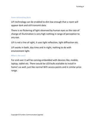 Techblog-4
Copyright © Fundarc Communication (xgnlab)
Some interesting facts
LiFi technology can be enabled to dim low enough that a room will
appear dark and still transmit data.
There is no flickering of light observed by human eyes as the rate of
change of illumination is very high nothing in range of perception to
any eye.
LiFi is not a line of sight, it uses light reflection, light diffraction etc.
LiFi works in both, day time and in night, nothing to do with
environment light.
What’s the cost?
For end user it will be coming embedded with devices like, mobile,
laptop, tablet etc. There would be LED bulb available to install in
home’s as well, just like normal WiFi access points and in similar price
range.
 