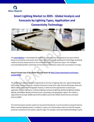 Smart Lighting Market to 2025 - Global Analysis and
Forecasts by Lighting Types, Application and
Connectivity Technology
The smart lighting is a technology that enables its users to govern the lighting of any space without
being surrounded by unnecessary wires. Smart lighting is a part of upcoming IoT technology, facilitating
mobile and sensor based control on the luminosity of lights in a particular space. The intelligent
connected lighting offers ecofriendly environment and effectively reduces the consumption of energy.
Request Sample Copy of this Market Research Report @ https://www.alexareports.com/report-
sample/35885
The global smart lighting market is fragmented on the basis of lighting Type into. Light Emitting Diode
(LED) Lamp, Fluorescent Lamps, Compact Fluorescent Lamps (CFL), High Intensity Discharge Lamps and
Others (Neon Lamps and Photographic Flashes). Furthermore the segmentation is based upon
application of smart lighting viz. Industrial lighting, Commercial lighting, Residential lighting, Outdoor
lighting, Automotive lighting and Government. According to the geographic regions, the market is
segmented into Europe, Middle East & Africa (MEA), Asia Pacific (APAC), North America and South
America (SAM).
The shortcoming of a wireless system are occasional disturbance in communications among the devices.
When a wireless lighting system is installed in a place, one should always make sure that the keypads,
processors and dimmers are within a specific range. For example, some old residential buildings may be
 