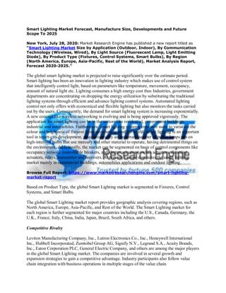 Smart Lighting Market Forecast, Manufacture Size, Developments and Future
Scope To 2025
New York, July 28, 2020: Market Research Engine has published a new report titled as
“Smart Lighting Market Size by Application (Outdoor, Indoor), By Communication
Technology (Wireless, Wired), By Light Source (Fluorescent Lamp, Light Emitting
Diode), By Product Type (Fixtures, Control Systems, Smart Bulbs), By Region
(North America, Europe, Asia-Pacific, Rest of the World), Market Analysis Report,
Forecast 2020-2025.”
The global smart lighting market is projected to raise significantly over the estimate period.
Smart lighting has been an innovation in lighting industry which makes use of control system
that intelligently control light, based on parameters like temperature, movement, occupancy,
amount of natural light etc. Lighting consumes a high energy cost thus Industries, government
departments are concentrating on dropping the energy utilization by substituting the traditional
lighting systems through efficient and advance lighting control systems. Automated lighting
control not only offers with economical and flexible lighting but also monitors the tasks carried
out by the users. Consequently, the demand for smart lighting system is increasing exponentially.
A new concept like wireless networking is evolving and is being approved vigorously. The
application for smart lighting can be in the sectors like residential, government buildings,
industrial and automobiles. Furthermore, smart lighting systems empower users to variation the
colour and brightness of fixtures from anywhere around the world. Smart lighting is an important
tool in smart-city development, since universally an important number of public lamps run on
high-intensity bulbs that use mercury and other material to operate, having detrimental things on
the environment. Additionally, the market can be segmented on basis of control components like
occupancy sensors, controllable breakers, and shutter actuators, switch actuators, dimming
actuators, relays, transmitter and receivers. At present, Europe dominates the smart lighting
market mainly in commercial buildings, automobiles applications and outdoor lighting.
Browse Full Report: https://www.marketresearchengine.com/smart-lighting-
market-report
Based on Product Type, the global Smart Lighting market is segmented in Fixtures, Control
Systems, and Smart Bulbs.
The global Smart Lighting market report provides geographic analysis covering regions, such as
North America, Europe, Asia-Pacific, and Rest of the World. The Smart Lighting market for
each region is further segmented for major countries including the U.S., Canada, Germany, the
U.K., France, Italy, China, India, Japan, Brazil, South Africa, and others.
Competitive Rivalry
Leviton Manufacturing Company, Inc., Lutron Electronics Co., Inc., Honeywell International
Inc., Hubbell Incorporated, Zumtobel Group AG, Signify N.V., Legrand S.A., Acuity Brands,
Inc., Eaton Corporation PLC, General Electric Company, and others are among the major players
in the global Smart Lighting market. The companies are involved in several growth and
expansion strategies to gain a competitive advantage. Industry participants also follow value
chain integration with business operations in multiple stages of the value chain.
 