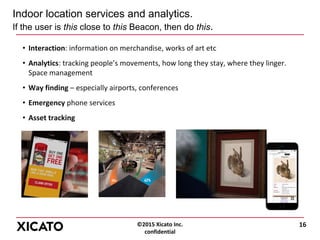 ©2015 Xicato Inc.
confidential
Indoor location services and analytics.
If the user is this close to this Beacon, then do this.
• Interaction: information on merchandise, works of art etc
• Analytics: tracking people’s movements, how long they stay, where they linger.
Space management
• Way finding – especially airports, conferences
• Emergency phone services
• Asset tracking
16
 