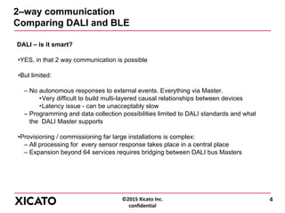 ©2015 Xicato Inc.
confidential
2–way communication
Comparing DALI and BLE
DALI – is it smart?
•YES, in that 2 way communication is possible
•But limited:
– No autonomous responses to external events. Everything via Master.
•Very difficult to build multi-layered causal relationships between devices
•Latency issue - can be unacceptably slow
– Programming and data collection possibilities limited to DALI standards and what
the DALI Master supports
•Provisioning / commissioning far large installations is complex:
– All processing for every sensor response takes place in a central place
– Expansion beyond 64 services requires bridging between DALI bus Masters
4
 