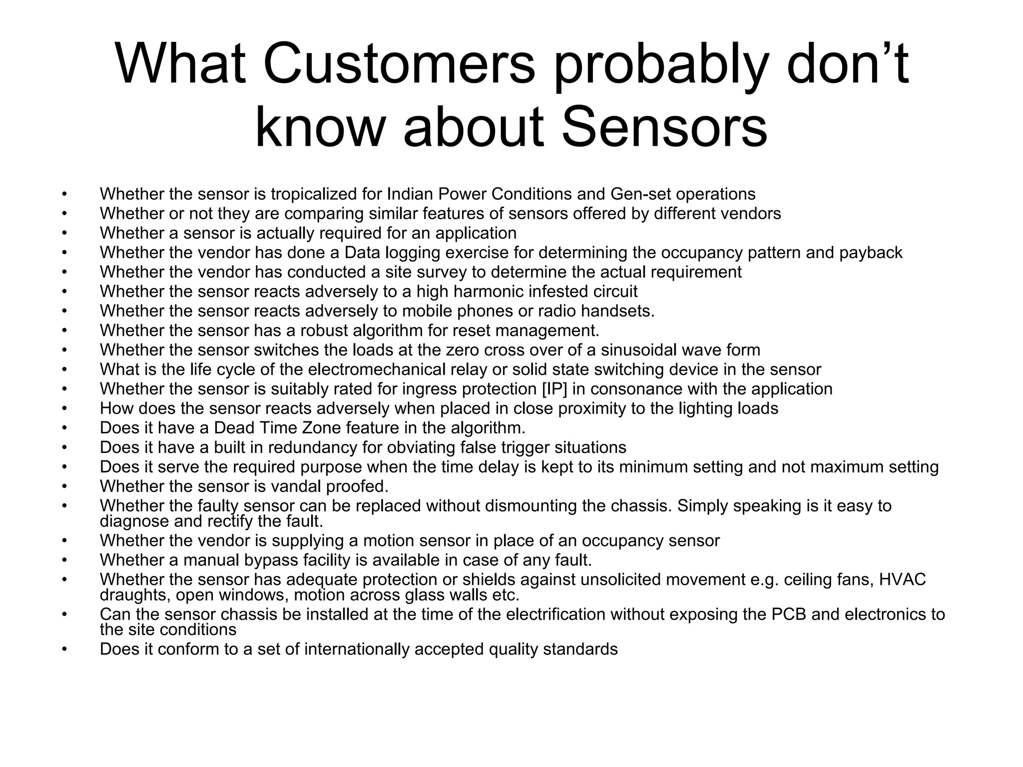 What Customers probably don’t know about Sensors Whether the sensor is tropicalized for Indian Power Conditions and Gen-set operations Whether or not they are comparing similar features of sensors offered by different vendors Whether a sensor is actually required for an application Whether the vendor has done a Data logging exercise for determining the occupancy pattern and payback Whether the vendor has conducted a site survey to determine the actual requirement Whether the sensor reacts adversely to a high harmonic infested circuit Whether the sensor reacts adversely to mobile phones or radio handsets. Whether the sensor has a robust algorithm for reset management. Whether the sensor switches the loads at the zero cross over of a sinusoidal wave form What is the life cycle of the electromechanical relay or solid state switching device in the sensor Whether the sensor is suitably rated for ingress protection [IP] in consonance with the application How does the sensor reacts adversely when placed in close proximity to the lighting loads Does it have a Dead Time Zone feature in the algorithm. Does it have a built in redundancy for obviating false trigger situations Does it serve the required purpose when the time delay is kept to its minimum setting and not maximum setting Whether the sensor is vandal proofed. Whether the faulty sensor can be replaced without dismounting the chassis. Simply speaking is it easy to diagnose and rectify the fault. Whether the vendor is supplying a motion sensor in place of an occupancy sensor Whether a manual bypass facility is available in case of any fault. Whether the sensor has adequate protection or shields against unsolicited movement e.g. ceiling fans, HVAC draughts, open windows, motion across glass walls etc. Can the sensor chassis be installed at the time of the electrification without exposing the PCB and electronics to the site conditions Does it conform to a set of internationally accepted quality standards 